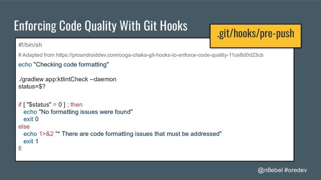 @n8ebel #oredev
Enforcing Code Quality With Git Hooks
#!/bin/sh
# Adapted from https://proandroiddev.com/ooga-chaka-git-hooks-to-enforce-code-quality-11ce8d0d23cb
echo "Checking code formatting"
./gradlew app:ktlintCheck --daemon
status=$?
if [ "$status" = 0 ] ; then
echo "No formatting issues were found"
exit 0
else
echo 1>&2 "* There are code formatting issues that must be addressed"
exit 1
fi
.git/hooks/pre-push
