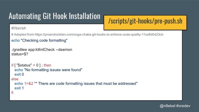 @n8ebel #oredev
Automating Git Hook Installation
#!/bin/sh
# Adapted from https://proandroiddev.com/ooga-chaka-git-hooks-to-enforce-code-quality-11ce8d0d23cb
echo "Checking code formatting"
./gradlew app:ktlintCheck --daemon
status=$?
if [ "$status" = 0 ] ; then
echo "No formatting issues were found"
exit 0
else
echo 1>&2 "* There are code formatting issues that must be addressed"
exit 1
fi
/scripts/git-hooks/pre-push.sh
