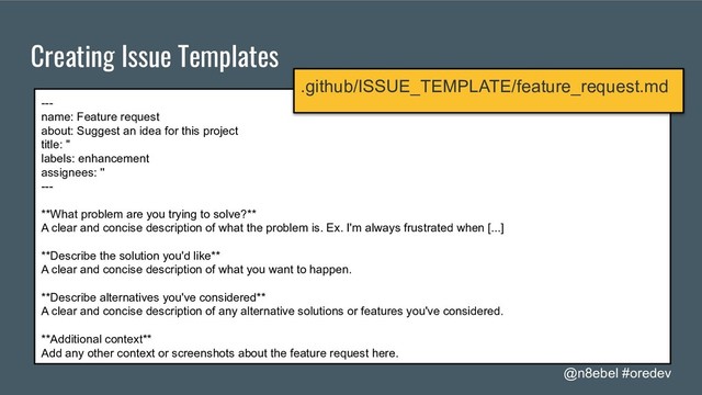 @n8ebel #oredev
Creating Issue Templates
---
name: Feature request
about: Suggest an idea for this project
title: ''
labels: enhancement
assignees: ''
---
**What problem are you trying to solve?**
A clear and concise description of what the problem is. Ex. I'm always frustrated when [...]
**Describe the solution you'd like**
A clear and concise description of what you want to happen.
**Describe alternatives you've considered**
A clear and concise description of any alternative solutions or features you've considered.
**Additional context**
Add any other context or screenshots about the feature request here.
.github/ISSUE_TEMPLATE/feature_request.md
