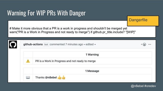 @n8ebel #oredev
Warning For WIP PRs With Danger
# Make it more obvious that a PR is a work in progress and shouldn't be merged yet
warn("PR is a Work in Progress and not ready to merge") if github.pr_title.include? "[WIP]"
Dangerfile
