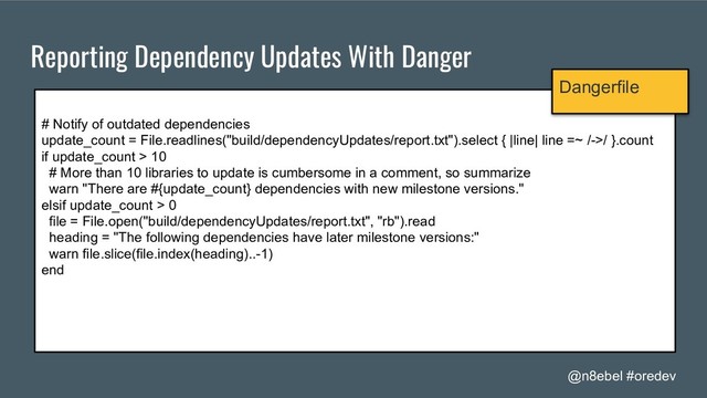 @n8ebel #oredev
Reporting Dependency Updates With Danger
# Notify of outdated dependencies
update_count = File.readlines("build/dependencyUpdates/report.txt").select { |line| line =~ /->/ }.count
if update_count > 10
# More than 10 libraries to update is cumbersome in a comment, so summarize
warn "There are #{update_count} dependencies with new milestone versions."
elsif update_count > 0
file = File.open("build/dependencyUpdates/report.txt", "rb").read
heading = "The following dependencies have later milestone versions:"
warn file.slice(file.index(heading)..-1)
end
Dangerfile
