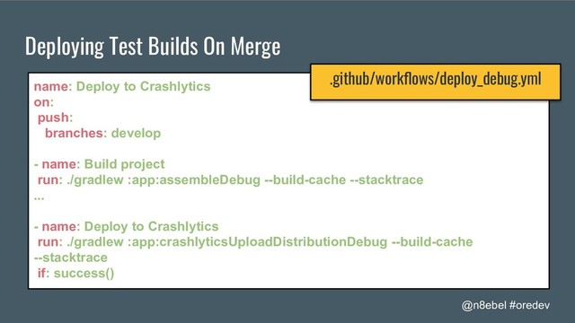 @n8ebel #oredev
Deploying Test Builds On Merge
name: Deploy to Crashlytics
on:
push:
branches: develop
- name: Build project
run: ./gradlew :app:assembleDebug --build-cache --stacktrace
...
- name: Deploy to Crashlytics
run: ./gradlew :app:crashlyticsUploadDistributionDebug --build-cache
--stacktrace
if: success()
.github/workﬂows/deploy_debug.yml
