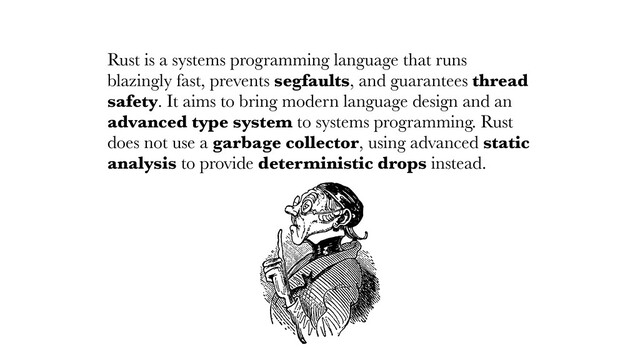 Rust is a systems programming language that runs
blazingly fast, prevents segfaults, and guarantees thread
safety. It aims to bring modern language design and an
advanced type system to systems programming. Rust
does not use a garbage collector, using advanced static
analysis to provide deterministic drops instead.
