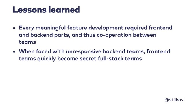 @stilkov
Lessons learned
• Every meaningful feature development required frontend
and backend parts, and thus co-operation between
teams
• When faced with unresponsive backend teams, frontend
teams quickly become secret full-stack teams
