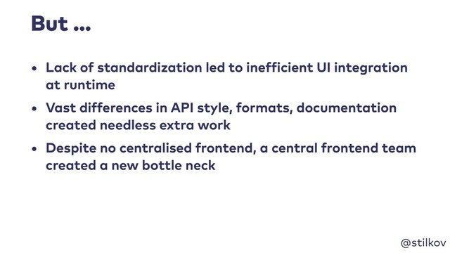 @stilkov
But …
• Lack of standardization led to inefficient UI integration
at runtime
• Vast differences in API style, formats, documentation
created needless extra work
• Despite no centralised frontend, a central frontend team
created a new bottle neck
