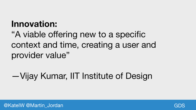Innovation:
“A viable offering new to a specific
context and time, creating a user and
provider value”

—Vijay Kumar, IIT Institute of Design
GDS
@KateIW @Martin_Jordan
