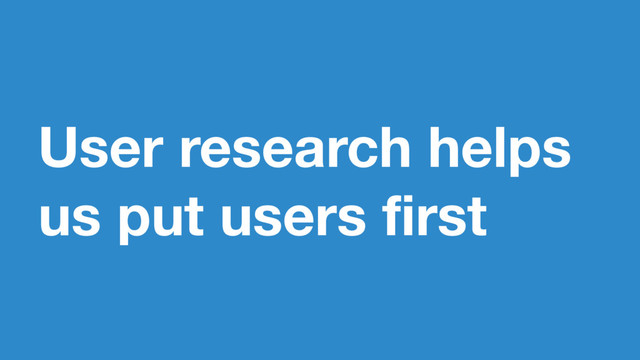 User research helps
us put users first
