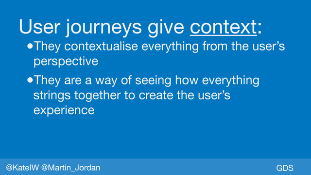 GDS
@KateIW @Martin_Jordan
User journeys give context:

●They contextualise everything from the user’s
perspective

●They are a way of seeing how everything
strings together to create the user’s
experience
GDS
@KateIW @Martin_Jordan
