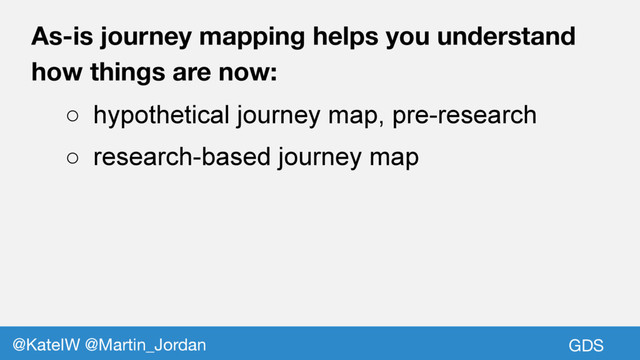 GDS
@KateIW @Martin_Jordan
As-is journey mapping helps you understand
how things are now:
○ hypothetical journey map, pre-research
○ research-based journey map
GDS
@KateIW @Martin_Jordan
