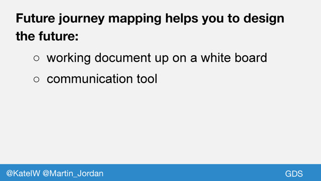 GDS
@KateIW @Martin_Jordan
Future journey mapping helps you to design
the future:
○ working document up on a white board
○ communication tool
GDS
@KateIW @Martin_Jordan
