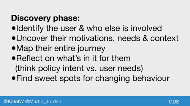 Discovery phase:
●Identify the user & who else is involved

●Uncover their motivations, needs & context

●Map their entire journey

●Reflect on what’s in it for them

(think policy intent vs. user needs)

●Find sweet spots for changing behaviour
GDS
@KateIW @Martin_Jordan
