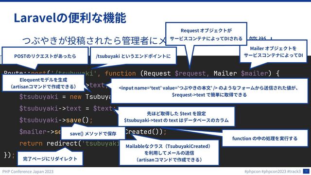 28
Laravel
Route::post('/tsubuyaki', function (Request $request, Mailer $mailer) {
$text = $request->text;
$tsubuyaki = new Tsubuyaki;
$tsubuyaki->text = $text;
$tsubuyaki->save();
$mailer->send(new TsubuyakiCreated());
return redirect('tsubuyaki/complete');
});
routes/web.php
/tsubuyaki
POST
function

$request->text
$text
$tsubuyaki->text text
save()
Mailer
DI
Mailable TsubuyakiCreated
artisan
Request
DI
Eloquent
artisan

