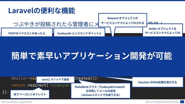 29
Laravel
Route::post('/tsubuyaki', function (Request $request, Mailer $mailer) {
$text = $request->text;
$tsubuyaki = new Tsubuyaki;
$tsubuyaki->text = $text;
$tsubuyaki->save();
$mailer->send(new TsubuyakiCreated());
return redirect('tsubuyaki/complete');
});
routes/web.php
/tsubuyaki
POST
function

$request->text
Eloquent
$text
$tsubuyaki->text text
save()
Mailer
DI
Request
DI
Mailable TsubuyakiCreated
artisan
