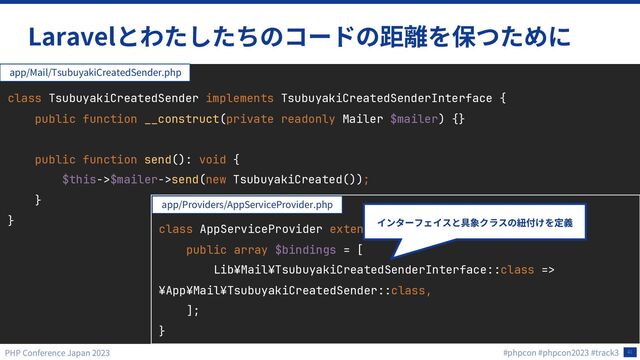 41
Laravel
class TsubuyakiCreatedSender implements TsubuyakiCreatedSenderInterface {
public function __construct(private readonly Mailer $mailer) {}
public function send(): void {
$this->$mailer->send(new TsubuyakiCreated());
}
}
app/Mail/TsubuyakiCreatedSender.php
class AppServiceProvider extends ServiceProvider {
public array $bindings = [
Lib¥Mail¥TsubuyakiCreatedSenderInterface::class =>
¥App¥Mail¥TsubuyakiCreatedSender::class,
];
}
app/Providers/AppServiceProvider.php
