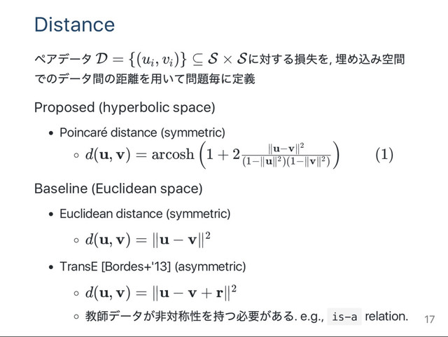 Distance
ペアデー
タ D = {(u , v )} ⊆ S × Sに対する損失を,
埋め込み空間
でのデー
タ間の距離を用いて問題毎に定義
Proposed (hyperbolic space)
Poincaré distance (symmetric)
d(u, v) = arcosh 1 + 2 (1)
Baseline (Euclidean space)
Euclidean distance (symmetric)
d(u, v) = ∥u − v∥
TransE [Bordes+'13] (asymmetric)
d(u, v) = ∥u − v + r∥
教師デー
タが非対称性を持つ必要がある. e.g., i
s
-
a relation.
i i
(
(1−∥u∥ )(1−∥v∥ )
2 2
∥u−v∥2
)
2
2
17
