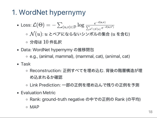 1. WordNet hypernymy
Loss: L(Θ) = − log
N(u): u とペアにならないシンボルの集合 (u を含む)
分母は 10 件乱択
Data: WordNet hypernymy
の推移閉包
e.g., (animal, mammal), (mammal, cat), (animal, cat)
Task
Reconstruction:
正例すべてを埋め込む.
背後の階層構造が埋
め込まれるか確認
Link Prediction:
一部の正例を埋め込んで残りの正例を予測
Evaluation Metric
Rank: ground‑truth negative
の中での正例の Rank (
の平均)
MAP
∑
(u,v)∈D e
∑v ∈N(u)
′
−d(u,v )
′
e−d(u,v)
18

