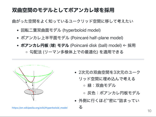 双曲空間のモデルとしてポアンカレ球を採用
曲がった空間をよく知っているユー
クリッド空間に移して考えたい
回転二葉双曲面モデル (hyperboloid model)
ポアンカレ上半平面モデル (Poincaré half‑plane model)
ポアンカレ円板 (
球)
モデル (Poincaré disk (ball) model) ←
採用
勾配法 (
リー
マン多様体上での最適化)
を適用できる
https://en.wikipedia.org/wiki/Hyperboloid_model
2
次元の双曲空間を3
次元のユー
ク
リッド空間に埋め込んで考える
緑：
双曲モデル
灰色：
ポアンカレ円板モデル
外側に行くほど“
密に”
詰まってい
る
10
