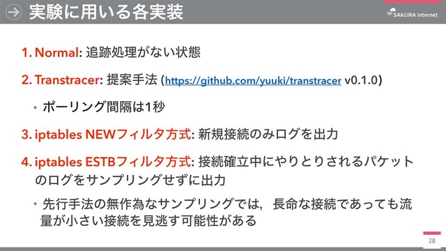 28
1. Normal: ௥੻ॲཧ͕ͳ͍ঢ়ଶ
2. Transtracer: ఏҊख๏ (https://github.com/yuuki/transtracer v0.1.0)
ɾϙʔϦϯάִؒ͸1ඵ
3. iptables NEWϑΟϧλํࣜ: ৽ن઀ଓͷΈϩάΛग़ྗ
4. iptables ESTBϑΟϧλํࣜ: ઀ଓཱ֬தʹ΍ΓͱΓ͞ΕΔύέοτ
ͷϩάΛαϯϓϦϯάͤͣʹग़ྗ
ɾઌߦख๏ͷແ࡞ҝͳαϯϓϦϯάͰ͸ɼ௕໋ͳ઀ଓͰ͋ͬͯ΋ྲྀ
ྔ͕খ͍͞઀ଓΛݟಀ͢Մೳੑ͕͋Δ
࣮ݧʹ༻͍Δ֤࣮૷
