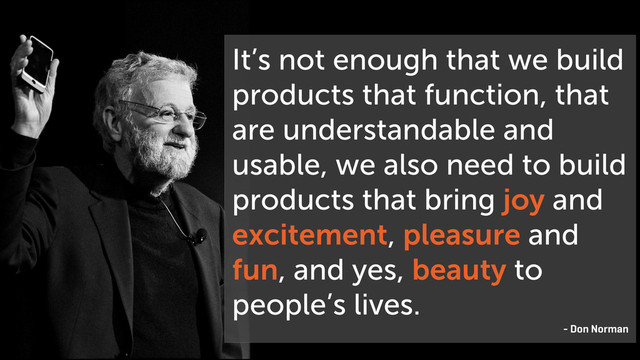 It’s not enough that we build
products that function, that
are understandable and
usable, we also need to build
products that bring joy and
excitement, pleasure and
fun, and yes, beauty to
people’s lives.
- Don Norman

