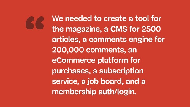 “We needed to create a tool for
the magazine, a CMS for 2500
articles, a comments engine for
200,000 comments, an
eCommerce platform for
purchases, a subscription
service, a job board, and a
membership auth/login.
