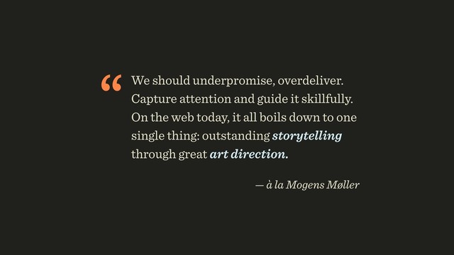 “We should underpromise, overdeliver.
Capture attention and guide it skillfully.
On the web today, it all boils down to one
single thing: outstanding storytelling
through great art direction.
 
— à la Mogens Møller
