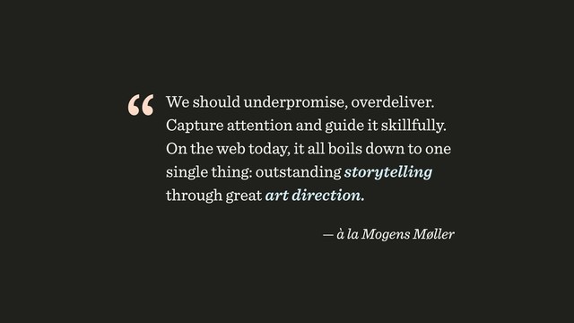 “We should underpromise, overdeliver.
Capture attention and guide it skillfully.
On the web today, it all boils down to one
single thing: outstanding storytelling
through great art direction.
 
— à la Mogens Møller
