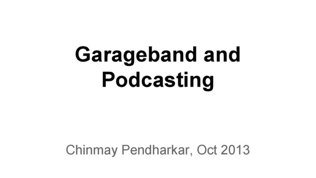 Garageband and
Podcasting
Chinmay Pendharkar, Oct 2013
