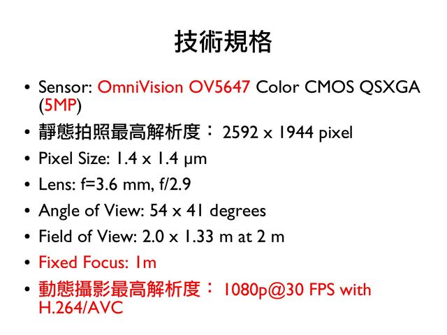 ●
Sensor: OmniVision OV5647 Color CMOS QSXGA
(5MP)
●
靜態拍照最高解析度： 2592 x 1944 pixel
●
Pixel Size: 1.4 x 1.4 µm
●
Lens: f=3.6 mm, f/2.9
●
Angle of View: 54 x 41 degrees
●
Field of View: 2.0 x 1.33 m at 2 m
●
Fixed Focus: 1m
●
動態攝影最高解析度： 1080p@30 FPS with
H.264/AVC
技術規格
