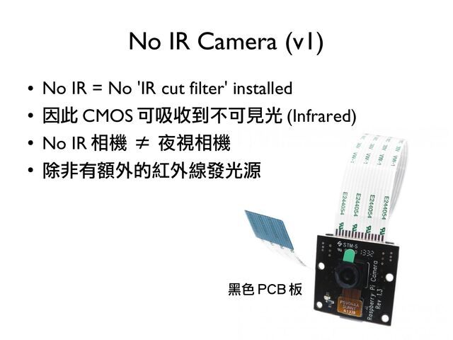 ●
No IR = No 'IR cut filter' installed
●
因此 CMOS 可吸收到不可見光 (Infrared)
●
No IR 相機 ≠ 夜視相機
●
除非有額外的紅外線發光源
No IR Camera (v1)
黑色 PCB 板
