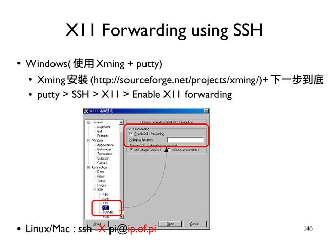 146
●
Windows( 使用 Xming + putty)
●
Xming 安裝 (http://sourceforge.net/projects/xming/)+ 下一步到底
●
putty > SSH > X11 > Enable X11 forwarding
●
Linux/Mac : ssh -X pi@ip.of.pi
X11 Forwarding using SSH
