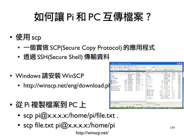 150
●
使用 scp
●
一個實做 SCP(Secure Copy Protocol) 的應用程式
●
透過 SSH(Secure Shell) 傳輸資料
●
Windows 請安裝 WinSCP
●
http://winscp.net/eng/download.php
●
從 Pi 複製檔案到 PC 上
●
scp pi@x.x.x.x:/home/pi/file.txt .
●
scp file.txt pi@x.x.x.x:/home/pi
如何讓 Pi 和 PC 互傳檔案？
http://winscp.net/
