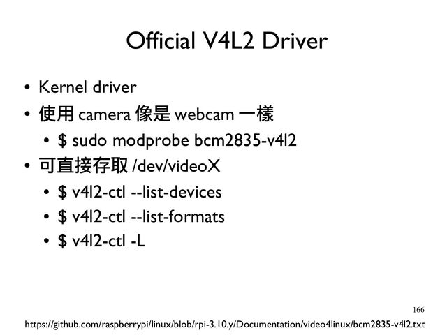 166
●
Kernel driver
●
使用 camera 像是 webcam 一樣
●
$ sudo modprobe bcm2835-v4l2
●
可直接存取 /dev/videoX
●
$ v4l2-ctl --list-devices
●
$ v4l2-ctl --list-formats
●
$ v4l2-ctl -L
×Official V4L2 Driver
https://github.com/raspberrypi/linux/blob/rpi-3.10.y/Documentation/video4linux/bcm2835-v4l2.txt
