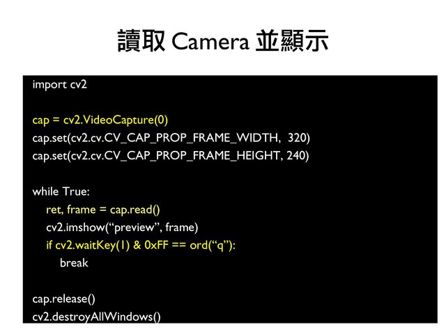 import cv2
cap = cv2.VideoCapture(0)
cap.set(cv2.cv.CV_CAP_PROP_FRAME_WIDTH, 320)
cap.set(cv2.cv.CV_CAP_PROP_FRAME_HEIGHT, 240)
while True:
ret, frame = cap.read()
cv2.imshow(“preview”, frame)
if cv2.waitKey(1) & 0xFF == ord(“q”):
break
cap.release()
cv2.destroyAllWindows()
讀取 Camera 並顯示
