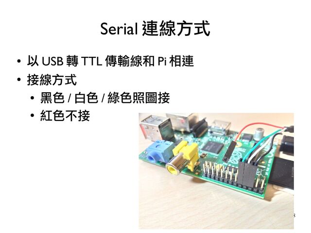 18
●
以 USB 轉 TTL 傳輸線和 Pi 相連
●
接線方式
●
黑色 / 白色 / 綠色照圖接
●
紅色不接
Serial 連線方式
