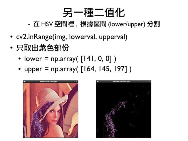 ●
cv2.inRange(img, lowerval, upperval)
●
只取出紫色部份
●
lower = np.array( [141, 0, 0] )
●
upper = np.array( [164, 145, 197] )
另一種二值化
- 在 HSV 空間裡 , 根據區間 (lower/upper) 分割
