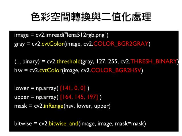 image = cv2.imread("lena512rgb.png")
●
gray = cv2.cvtColor(image, cv2.COLOR_BGR2GRAY)
●
●
(_, binary) = cv2.threshold(gray, 127, 255, cv2.THRESH_BINARY)
hsv = cv2.cvtColor(image, cv2.COLOR_BGR2HSV)
●
●
lower = np.array( [141, 0, 0] )
●
upper = np.array( [164, 145, 197] )
●
mask = cv2.inRange(hsv, lower, upper)
●
●
bitwise = cv2.bitwise_and(image, image, mask=mask)
色彩空間轉換與二值化處理
