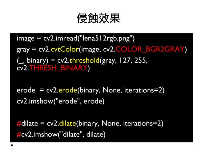 image = cv2.imread("lena512rgb.png")
●
gray = cv2.cvtColor(image, cv2.COLOR_BGR2GRAY)
●
(_, binary) = cv2.threshold(gray, 127, 255,
cv2.THRESH_BINARY)
●
●
erode = cv2.erode(binary, None, iterations=2)
●
cv2.imshow("erode", erode)
●
●
#dilate = cv2.dilate(binary, None, iterations=2)
●
#cv2.imshow("dilate", dilate)
●
侵蝕效果
