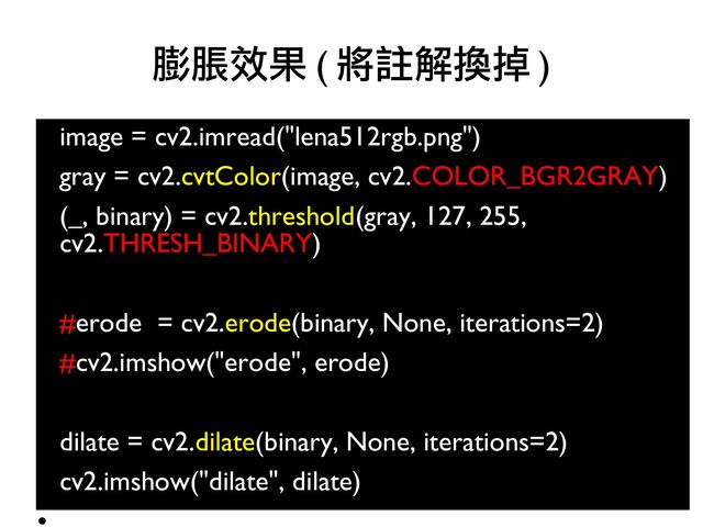 image = cv2.imread("lena512rgb.png")
●
gray = cv2.cvtColor(image, cv2.COLOR_BGR2GRAY)
●
(_, binary) = cv2.threshold(gray, 127, 255,
cv2.THRESH_BINARY)
●
●
#erode = cv2.erode(binary, None, iterations=2)
●
#cv2.imshow("erode", erode)
●
●
dilate = cv2.dilate(binary, None, iterations=2)
●
cv2.imshow("dilate", dilate)
●
膨脹效果 ( 將註解換掉 )
