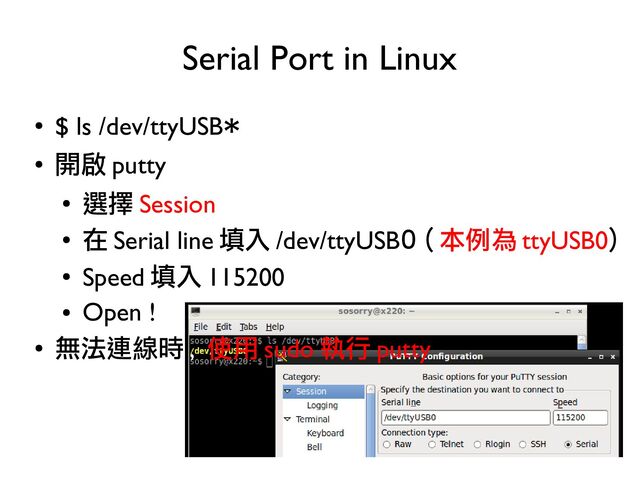 22
●
$ ls /dev/ttyUSB*
●
開啟 putty
●
選擇 Session
●
在 Serial line 填入 /dev/ttyUSB0 ( 本例為 ttyUSB0)
●
Speed 填入 115200
●
Open !
●
無法連線時 , 使用 sudo 執行 putty
Serial Port in Linux
