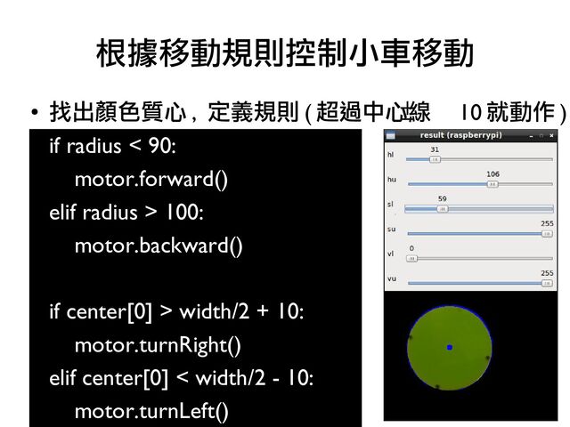●
找出顏色質心 , 定義規則 ( 超過中心線 10 就動作 )
if radius < 90:
motor.forward()
elif radius > 100:
motor.backward()
if center[0] > width/2 + 10:
motor.turnRight()
elif center[0] < width/2 - 10:
motor.turnLeft()
根據移動規則控制小車移動

