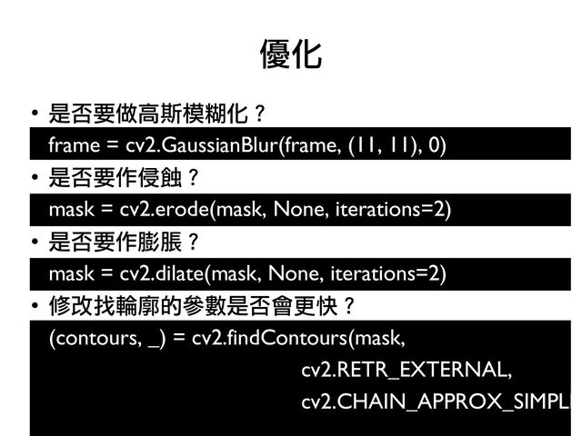 ●
是否要做高斯模糊化？
frame = cv2.GaussianBlur(frame, (11, 11), 0)
●
是否要作侵蝕？
mask = cv2.erode(mask, None, iterations=2)
●
是否要作膨脹？
●
mask = cv2.dilate(mask, None, iterations=2)
●
修改找輪廓的參數是否會更快？
●
(contours, _) = cv2.findContours(mask,
cv2.RETR_EXTERNAL,
cv2.CHAIN_APPROX_SIMPLE)
優化
