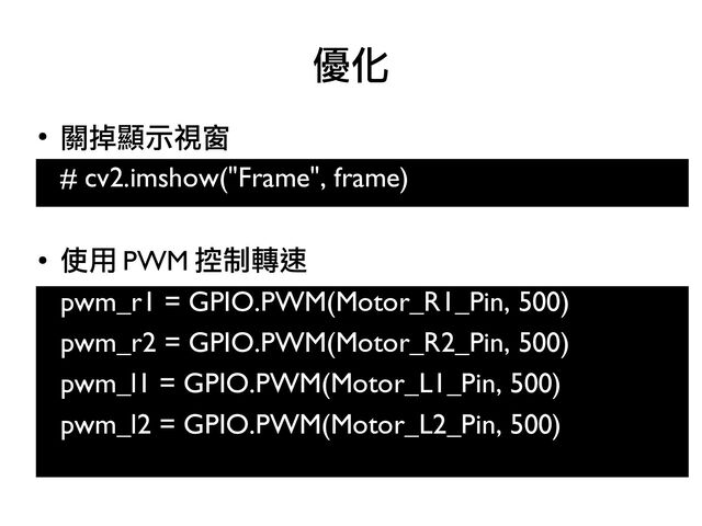 ●
關掉顯示視窗
# cv2.imshow("Frame", frame)
●
使用 PWM 控制轉速
pwm_r1 = GPIO.PWM(Motor_R1_Pin, 500)
●
pwm_r2 = GPIO.PWM(Motor_R2_Pin, 500)
●
pwm_l1 = GPIO.PWM(Motor_L1_Pin, 500)
●
pwm_l2 = GPIO.PWM(Motor_L2_Pin, 500)
優化
