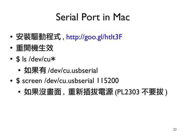23
●
安裝驅動程式 , http://goo.gl/htlt3F
●
重開機生效
●
$ ls /dev/cu*
●
如果有 /dev/cu.usbserial
●
$ screen /dev/cu.usbserial 115200
●
如果沒畫面 , 重新插拔電源 (PL2303 不要拔 )
Serial Port in Mac

