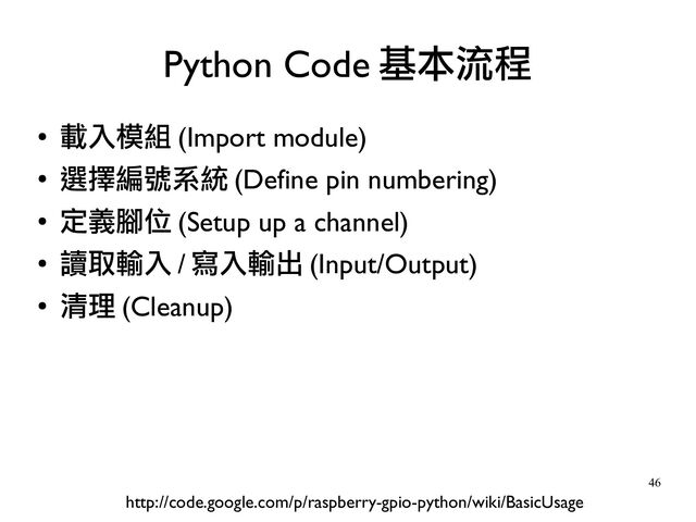 46
●
載入模組 (Import module)
●
選擇編號系統 (Define pin numbering)
●
定義腳位 (Setup up a channel)
●
讀取輸入 / 寫入輸出 (Input/Output)
●
清理 (Cleanup)
Python Code 基本流程
http://code.google.com/p/raspberry-gpio-python/wiki/BasicUsage
