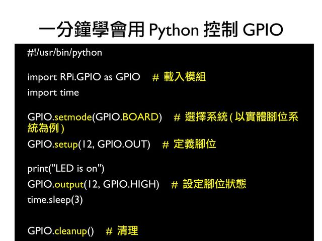 47
#!/usr/bin/python
●
●
import RPi.GPIO as GPIO # 載入模組
●
import time
●
●
GPIO.setmode(GPIO.BOARD) # 選擇系統 ( 以實體腳位系
統為例 )
●
GPIO.setup(12, GPIO.OUT) # 定義腳位
●
●
print("LED is on")
●
GPIO.output(12, GPIO.HIGH) # 設定腳位狀態
●
time.sleep(3)
●
●
GPIO.cleanup() # 清理
一分鐘學會用 Python 控制 GPIO
