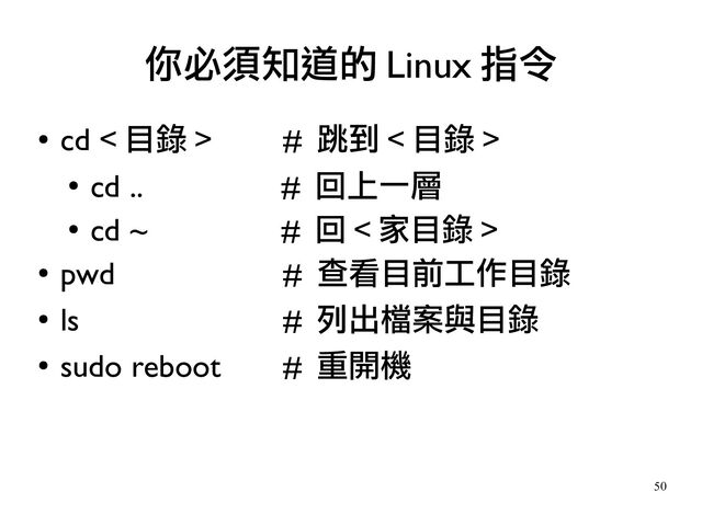 50
●
cd < 目錄 > # 跳到 < 目錄 >
●
cd .. # 回上一層
●
cd ~ # 回 < 家目錄 >
●
pwd # 查看目前工作目錄
●
ls # 列出檔案與目錄
●
sudo reboot # 重開機
你必須知道的 Linux 指令
