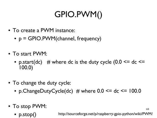 68
●
To create a PWM instance:
●
p = GPIO.PWM(channel, frequency)
●
To start PWM:
●
p.start(dc) # where dc is the duty cycle (0.0 <= dc <=
100.0)
●
To change the duty cycle:
●
p.ChangeDutyCycle(dc) # where 0.0 <= dc <= 100.0
●
To stop PWM:
●
p.stop()
GPIO.PWM()
http://sourceforge.net/p/raspberry-gpio-python/wiki/PWM/
