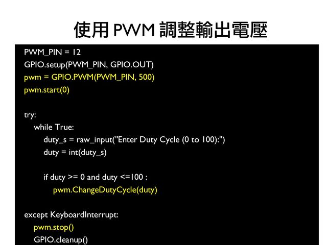 100
PWM_PIN = 12
●
GPIO.setup(PWM_PIN, GPIO.OUT)
pwm = GPIO.PWM(PWM_PIN, 500)
●
pwm.start(0)
●
●
try:
●
while True:
●
duty_s = raw_input("Enter Duty Cycle (0 to 100):")
●
duty = int(duty_s)
●
●
if duty >= 0 and duty <=100 :
●
pwm.ChangeDutyCycle(duty)
●
●
except KeyboardInterrupt:
●
pwm.stop()
●
GPIO.cleanup()
使用 PWM 調整輸出電壓
