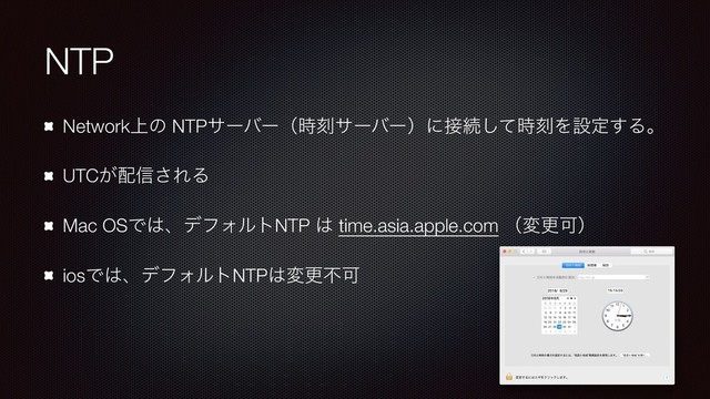 NTP
Network্ͷ NTPαʔόʔʢ࣌ࠁαʔόʔʣʹ઀ଓͯ࣌͠ࠁΛઃఆ͢Δɻ
UTC͕഑৴͞ΕΔ
Mac OSͰ͸ɺσϑΥϧτNTP ͸ time.asia.apple.com ʢมߋՄʣ
iosͰ͸ɺσϑΥϧτNTP͸มߋෆՄ

