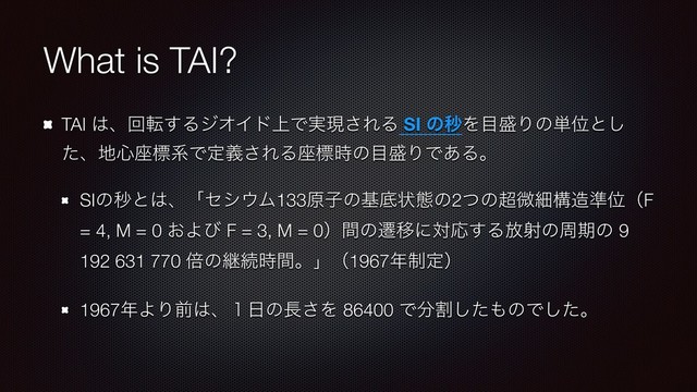 What is TAI?
TAI ͸ɺճస͢ΔδΦΠυ্Ͱ࣮ݱ͞ΕΔ SI ͷඵΛ໨੝Γͷ୯Ґͱ͠
ͨɺ஍৺࠲ඪܥͰఆٛ͞ΕΔ࠲ඪ࣌ͷ໨੝ΓͰ͋Δɻ
SIͷඵͱ͸ɺʮηγ΢Ϝ133ݪࢠͷجఈঢ়ଶͷ2ͭͷ௒ඍࡉߏ଄४ҐʢF
= 4, M = 0 ͓Αͼ F = 3, M = 0ʣؒͷભҠʹରԠ͢Δ์ࣹͷपظͷ 9
192 631 770 ഒͷܧଓ࣌ؒɻʯʢ1967೥੍ఆʣ
1967೥ΑΓલ͸ɺ̍೔ͷ௕͞Λ 86400 Ͱ෼ׂͨ͠΋ͷͰͨ͠ɻ
